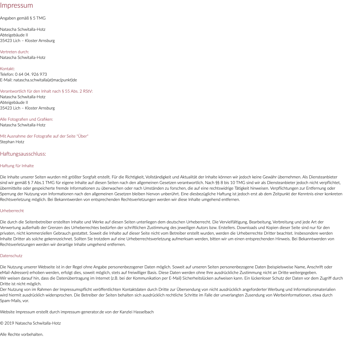 Impressum Angaben gemäß § 5 TMG Natascha Schwitalla-Hotz Abteigebäude II 35423 Lich – Kloster Arnsburg Vertreten durch: Natascha Schwitalla-Hotz Kontakt: Telefon: 0 64 04. 926 973 E-Mail: natascha.schwitalla(at)mac(punkt)de Verantwortlich für den Inhalt nach § 55 Abs. 2 RStV: Natascha Schwitalla-Hotz Abteigebäude II 35423 Lich – Kloster Arnsburg Alle Fotografien und Grafiken: Natascha Schwitalla-Hotz Mit Ausnahme der Fotografie auf der Seite "Über" Stephan Hotz Haftungsausschluss: Haftung für Inhalte Die Inhalte unserer Seiten wurden mit größter Sorgfalt erstellt. Für die Richtigkeit, Vollständigkeit und Aktualität der Inhalte können wir jedoch keine Gewähr übernehmen. Als Diensteanbieter sind wir gemäß § 7 Abs.1 TMG für eigene Inhalte auf diesen Seiten nach den allgemeinen Gesetzen verantwortlich. Nach §§ 8 bis 10 TMG sind wir als Diensteanbieter jedoch nicht verpflichtet, übermittelte oder gespeicherte fremde Informationen zu überwachen oder nach Umständen zu forschen, die auf eine rechtswidrige Tätigkeit hinweisen. Verpflichtungen zur Entfernung oder Sperrung der Nutzung von Informationen nach den allgemeinen Gesetzen bleiben hiervon unberührt. Eine diesbezügliche Haftung ist jedoch erst ab dem Zeitpunkt der Kenntnis einer konkreten Rechtsverletzung möglich. Bei Bekanntwerden von entsprechenden Rechtsverletzungen werden wir diese Inhalte umgehend entfernen. Urheberrecht Die durch die Seitenbetreiber erstellten Inhalte und Werke auf diesen Seiten unterliegen dem deutschen Urheberrecht. Die Vervielfältigung, Bearbeitung, Verbreitung und jede Art der Verwertung außerhalb der Grenzen des Urheberrechtes bedürfen der schriftlichen Zustimmung des jeweiligen Autors bzw. Erstellers. Downloads und Kopien dieser Seite sind nur für den privaten, nicht kommerziellen Gebrauch gestattet. Soweit die Inhalte auf dieser Seite nicht vom Betreiber erstellt wurden, werden die Urheberrechte Dritter beachtet. Insbesondere werden Inhalte Dritter als solche gekennzeichnet. Sollten Sie trotzdem auf eine Urheberrechtsverletzung aufmerksam werden, bitten wir um einen entsprechenden Hinweis. Bei Bekanntwerden von Rechtsverletzungen werden wir derartige Inhalte umgehend entfernen. Datenschutz Die Nutzung unserer Webseite ist in der Regel ohne Angabe personenbezogener Daten möglich. Soweit auf unseren Seiten personenbezogene Daten (beispielsweise Name, Anschrift oder eMail-Adressen) erhoben werden, erfolgt dies, soweit möglich, stets auf freiwilliger Basis. Diese Daten werden ohne Ihre ausdrückliche Zustimmung nicht an Dritte weitergegeben. Wir weisen darauf hin, dass die Datenübertragung im Internet (z.B. bei der Kommunikation per E-Mail) Sicherheitslücken aufweisen kann. Ein lückenloser Schutz der Daten vor dem Zugriff durch Dritte ist nicht möglich. Der Nutzung von im Rahmen der Impressumspflicht veröffentlichten Kontaktdaten durch Dritte zur Übersendung von nicht ausdrücklich angeforderter Werbung und Informationsmaterialien wird hiermit ausdrücklich widersprochen. Die Betreiber der Seiten behalten sich ausdrücklich rechtliche Schritte im Falle der unverlangten Zusendung von Werbeinformationen, etwa durch Spam-Mails, vor. Website Impressum erstellt durch impressum-generator.de von der Kanzlei Hasselbach © 2019 Natascha Schwitalla-Hotz Alle Rechte vorbehalten.